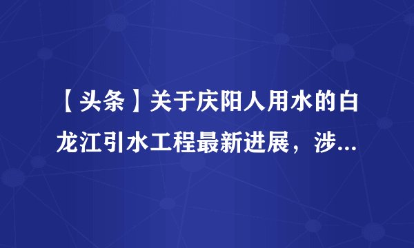 【头条】关于庆阳人用水的白龙江引水工程最新进展，涉及41个乡镇！快来看看有你家乡吗？