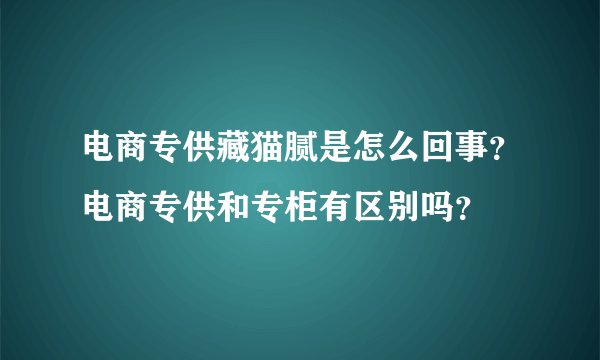 电商专供藏猫腻是怎么回事？电商专供和专柜有区别吗？