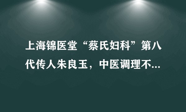 上海锦医堂“蔡氏妇科”第八代传人朱良玉,中医调理不孕不育传佳话