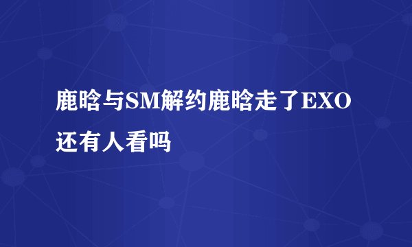 鹿晗与SM解约鹿晗走了EXO还有人看吗