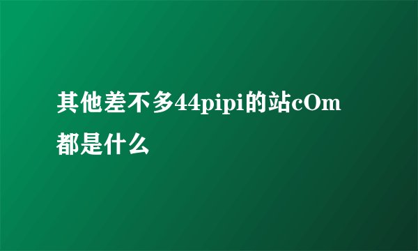 其他差不多44pipi的站cOm 都是什么