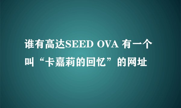 谁有高达SEED OVA 有一个叫“卡嘉莉的回忆”的网址
