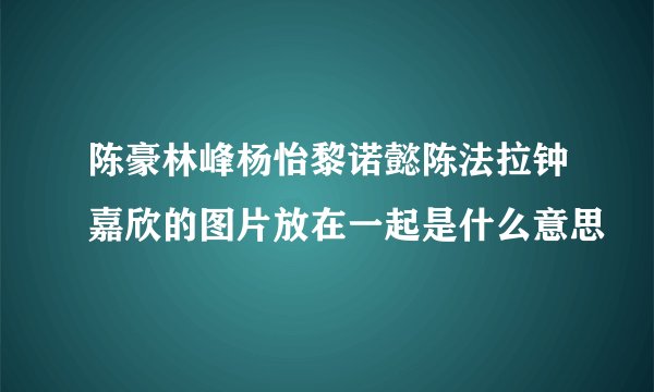 陈豪林峰杨怡黎诺懿陈法拉钟嘉欣的图片放在一起是什么意思