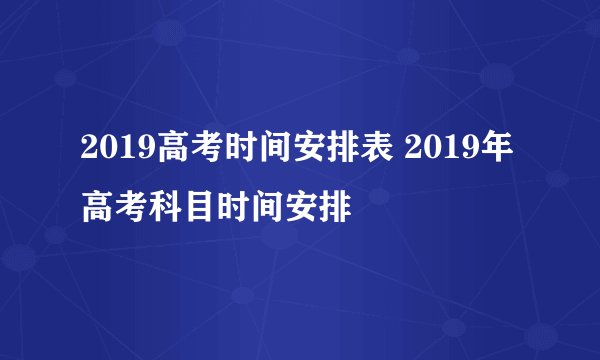 2019高考时间安排表 2019年高考科目时间安排