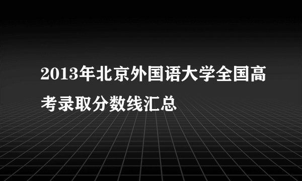 2013年北京外国语大学全国高考录取分数线汇总