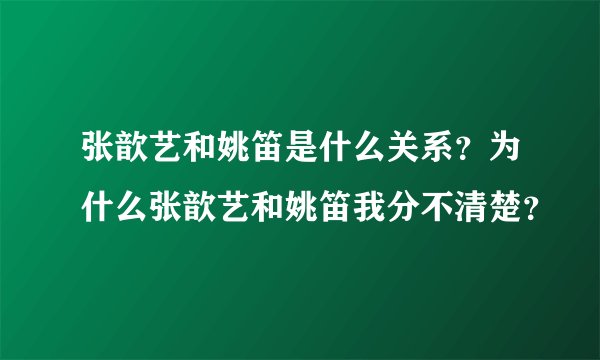 张歆艺和姚笛是什么关系？为什么张歆艺和姚笛我分不清楚？