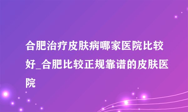 合肥治疗皮肤病哪家医院比较好_合肥比较正规靠谱的皮肤医院