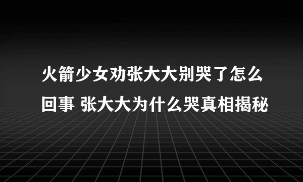 火箭少女劝张大大别哭了怎么回事 张大大为什么哭真相揭秘