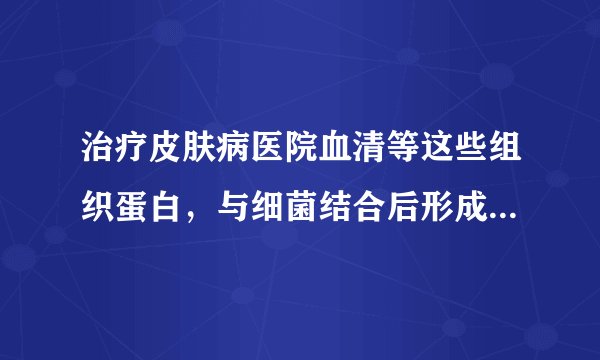 治疗皮肤病医院血清等这些组织蛋白，与细菌结合后形成了抗原性物质