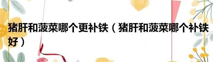 猪肝和菠菜哪个更补铁（猪肝和菠菜哪个补铁好）