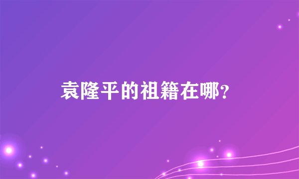 袁隆平的祖籍在哪？
