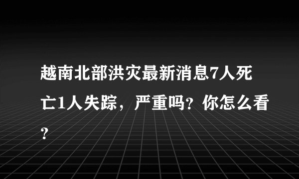越南北部洪灾最新消息7人死亡1人失踪，严重吗？你怎么看？