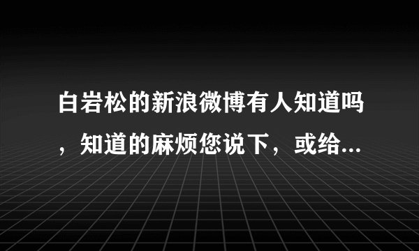 白岩松的新浪微博有人知道吗,知道的麻烦您说下,或给个链接(给之前最好打开下,不要过期了或者打打开)