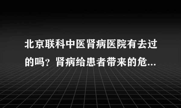 北京联科中医肾病医院有去过的吗？肾病给患者带来的危害具体有哪些？