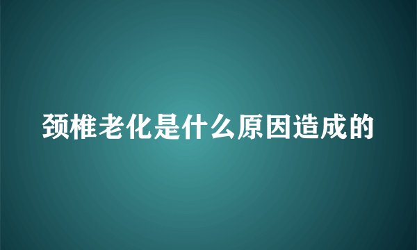 颈椎老化是什么原因造成的