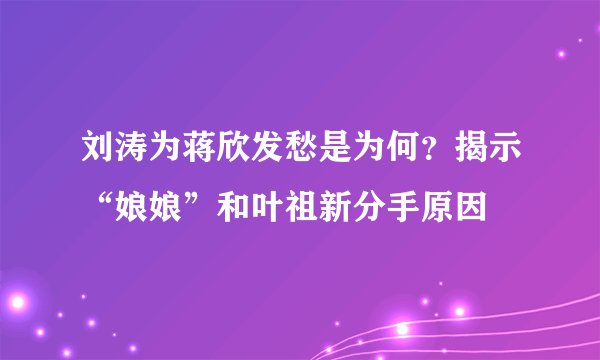 刘涛为蒋欣发愁是为何？揭示“娘娘”和叶祖新分手原因