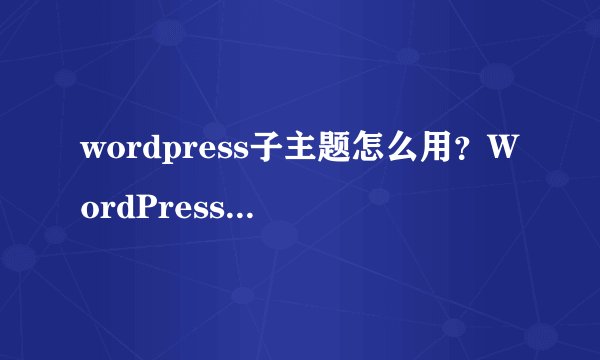 wordpress子主题怎么用？WordPress一键创建子主题的方法