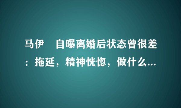 马伊琍自曝离婚后状态曾很差：拖延，精神恍惚，做什么都没动力