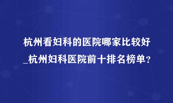 杭州看妇科的医院哪家比较好_杭州妇科医院前十排名榜单？