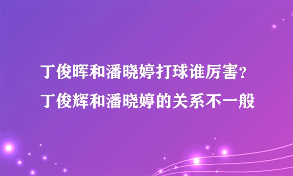 丁俊晖和潘晓婷打球谁厉害？丁俊辉和潘晓婷的关系不一般