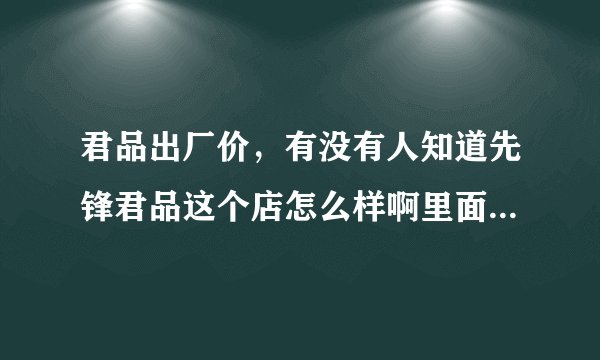 君品出厂价,有没有人知道先锋君品这个店怎么样啊里面的军品真的是货真价实的