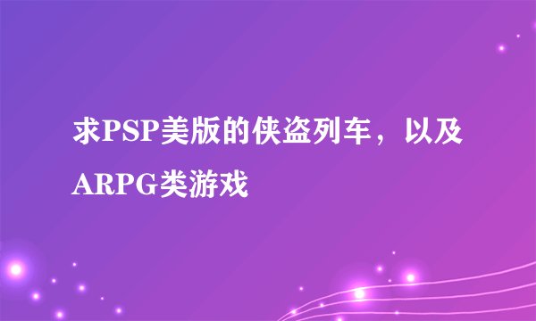 求PSP美版的侠盗列车，以及ARPG类游戏