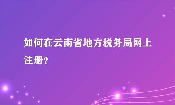 如何在云南省地方税务局网上注册？