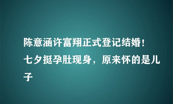 陈意涵许富翔正式登记结婚！七夕挺孕肚现身，原来怀的是儿子