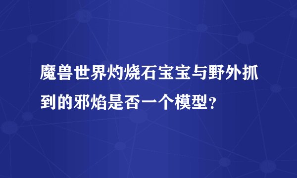 魔兽世界灼烧石宝宝与野外抓到的邪焰是否一个模型？