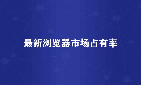 最新浏览器市场占有率