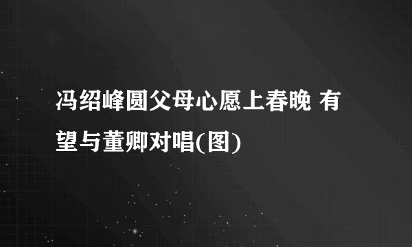 冯绍峰圆父母心愿上春晚 有望与董卿对唱(图)