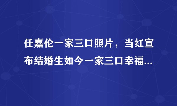 任嘉伦一家三口照片，当红宣布结婚生如今一家三口幸福美满—飞外