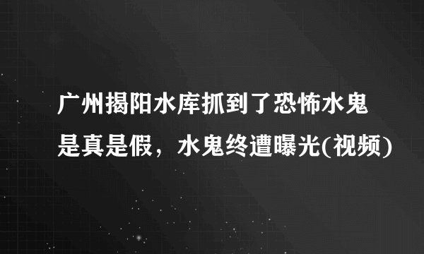 广州揭阳水库抓到了恐怖水鬼是真是假，水鬼终遭曝光(视频)