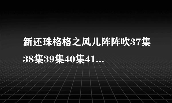 新还珠格格之风儿阵阵吹37集38集39集40集41集42集全集地址
