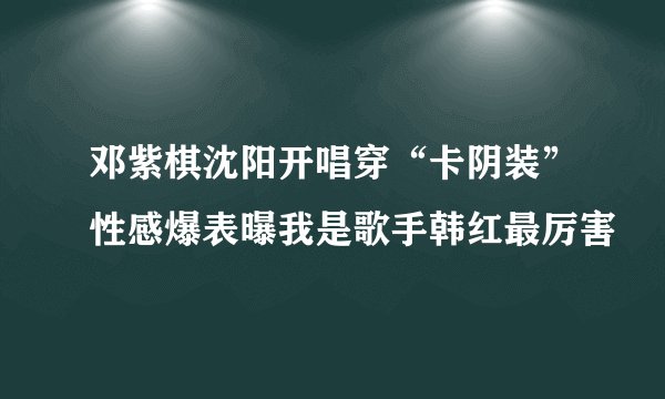 邓紫棋沈阳开唱穿“卡阴装”性感爆表曝我是歌手韩红最厉害