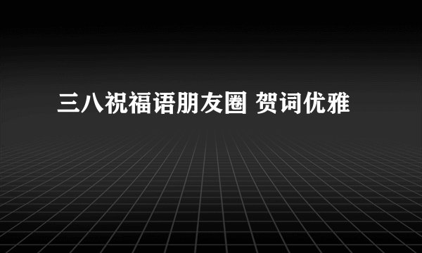 三八祝福语朋友圈 贺词优雅