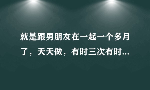 就是跟男朋友在一起一个多月了，天天做，有时三次有时四次，如果平均下来也就是每天三四次连着快一个月...