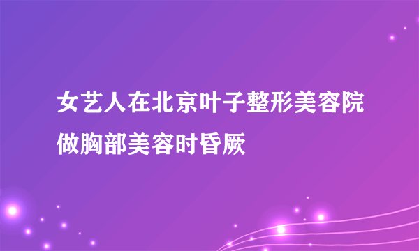 女艺人在北京叶子整形美容院做胸部美容时昏厥