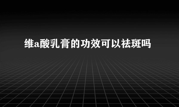 维a酸乳膏的功效可以祛斑吗