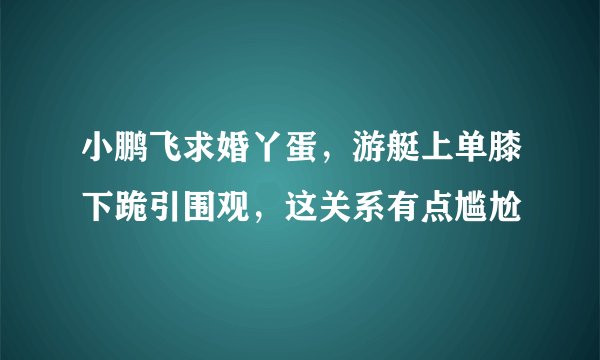 小鹏飞求婚丫蛋，游艇上单膝下跪引围观，这关系有点尴尬