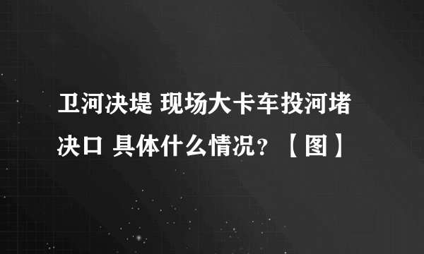 卫河决堤 现场大卡车投河堵决口 具体什么情况？【图】