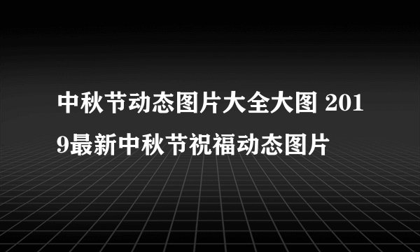 中秋节动态图片大全大图 2019最新中秋节祝福动态图片