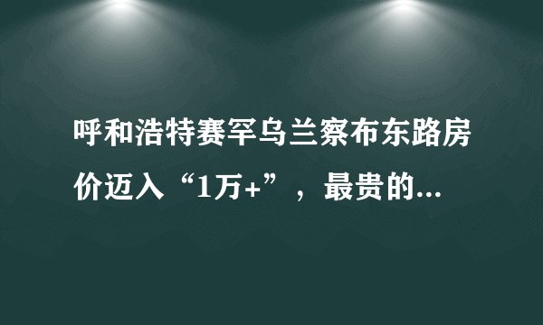 呼和浩特赛罕乌兰察布东路房价迈入“1万+”,最贵的小区均价超过2万/平