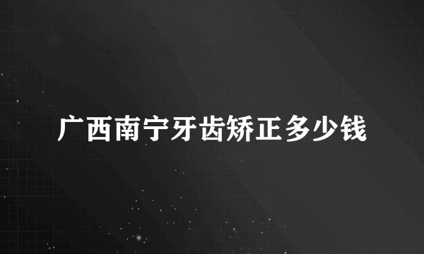 广西南宁牙齿矫正多少钱