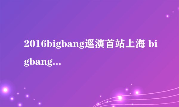 2016bigbang巡演首站上海 bigbang上海演唱会将开启
