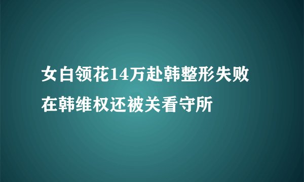 女白领花14万赴韩整形失败 在韩维权还被关看守所