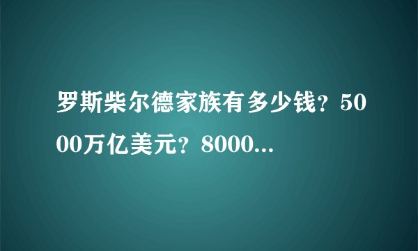 罗斯柴尔德家族有多少钱？5000万亿美元？8000万亿亿美元？8000万亿亿亿亿亿美元？还是更多？