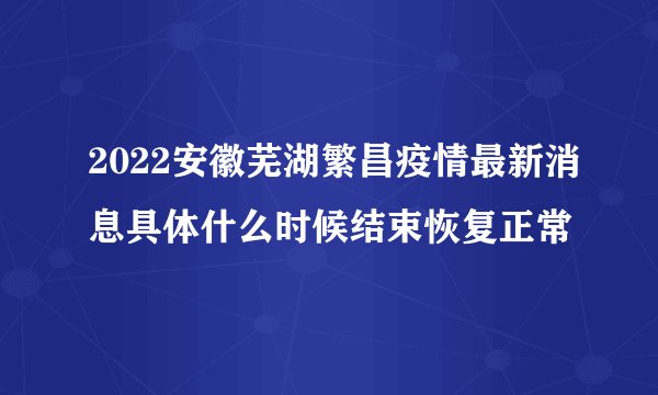 2022安徽芜湖繁昌疫情最新消息具体什么时候结束恢复正常
