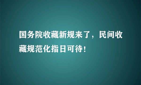 国务院收藏新规来了，民间收藏规范化指日可待！