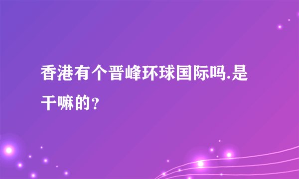 香港有个晋峰环球国际吗.是干嘛的？